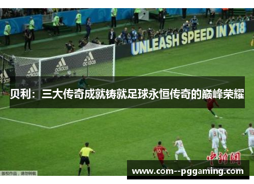 贝利:三大传奇成就铸就足球永恒传奇的巅峰荣耀 贝利:三大传奇成就铸就足球永恒传奇的巅峰荣耀