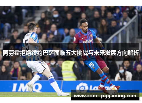 阿劳霍拒绝续约巴萨面临五大挑战与未来发展方向解析 阿劳霍拒绝续约巴萨面临五大挑战与未来发展方向解析
