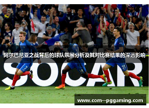 阿尔巴尼亚之战背后的球队氛围分析及其对比赛结果的深远影响 阿尔巴尼亚之战背后的球队氛围分析及其对比赛结果的深远影响