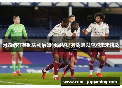 阿森纳在英超失利后如何调整财务战略以应对未来挑战
