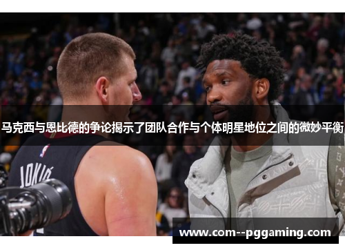 马克西与恩比德的争论揭示了团队合作与个体明星地位之间的微妙平衡