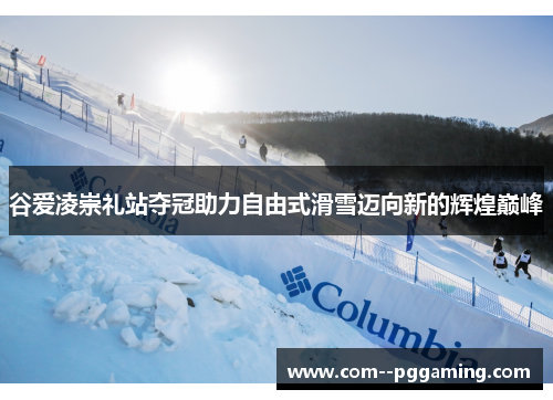 谷爱凌崇礼站夺冠助力自由式滑雪迈向新的辉煌巅峰 谷爱凌崇礼站夺冠助力自由式滑雪迈向新的辉煌巅峰