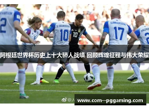 阿根廷世界杯历史上十大骄人战绩 回顾辉煌征程与伟大荣耀