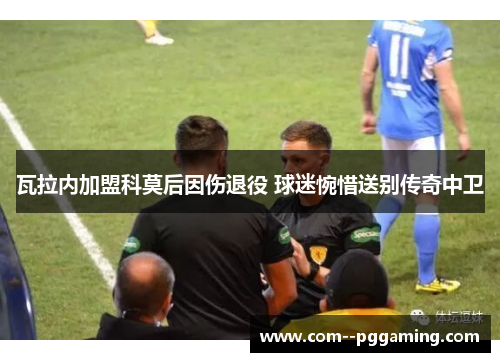 瓦拉内加盟科莫后因伤退役 球迷惋惜送别传奇中卫